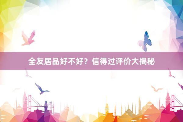 全友居品好不好？信得过评价大揭秘