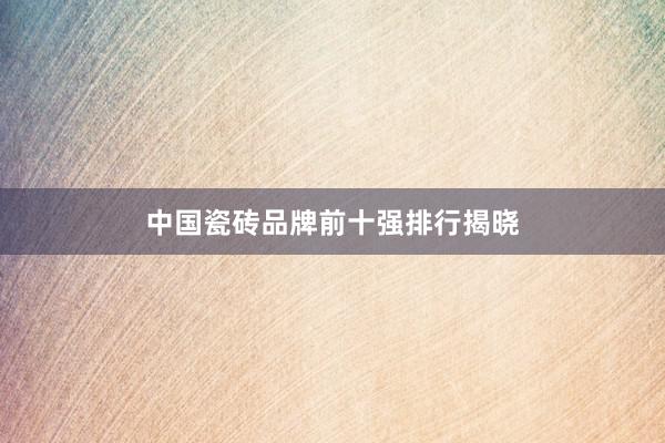 中国瓷砖品牌前十强排行揭晓