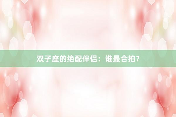 双子座的绝配伴侣：谁最合拍？