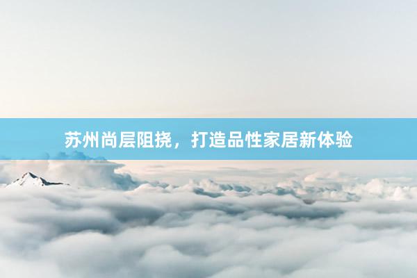 苏州尚层阻挠，打造品性家居新体验